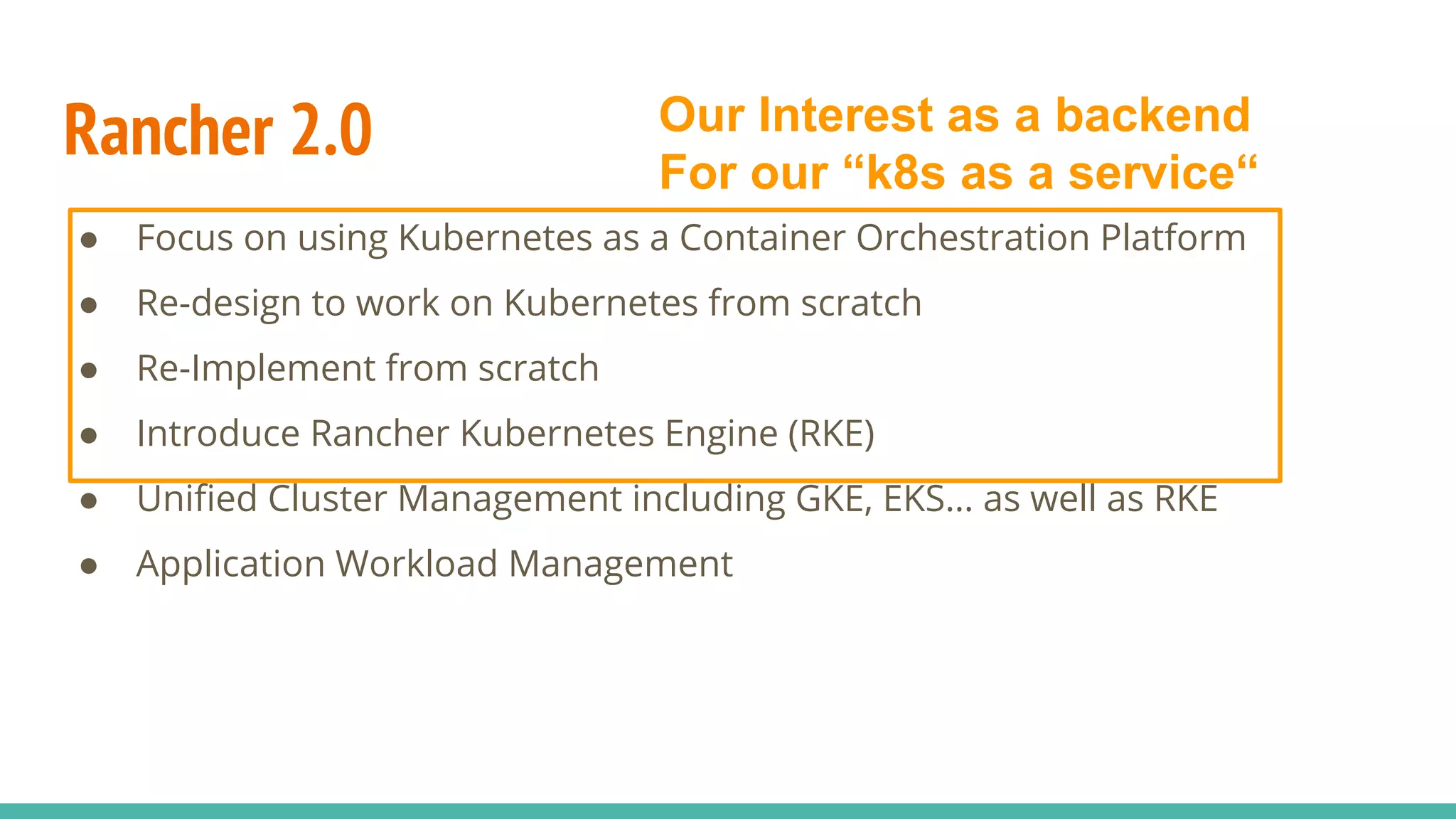 Rancher 2.0
● Focus on using Kubernetes as a Container Orchestration Platform
● Re-design to work on Kubernetes from scratch
● Re-Implement from scratch
● Introduce Rancher Kubernetes Engine (RKE)
● Unified Cluster Management including GKE, EKS… as well as RKE
● Application Workload Management
Our Interest as a backend
For our “k8s as a service“
 