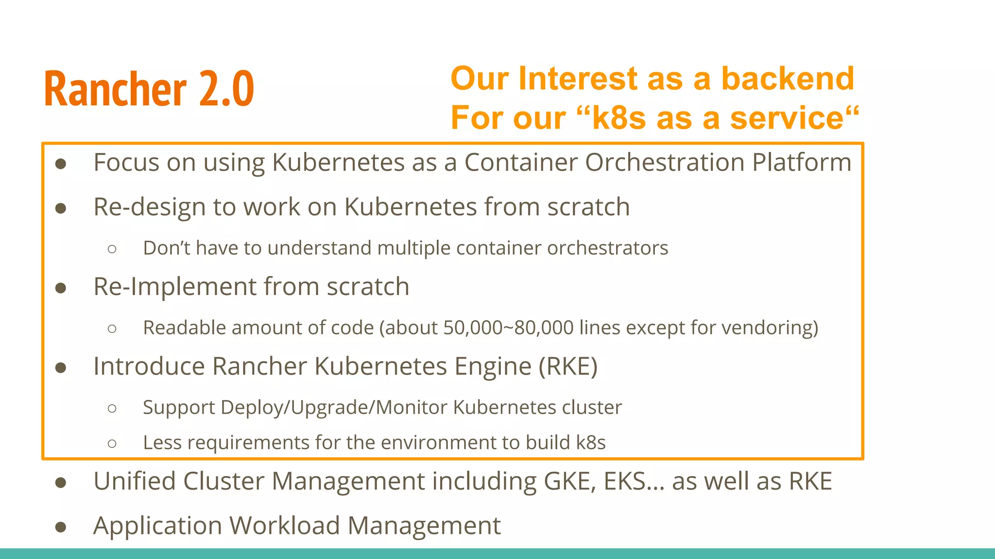 Rancher 2.0
● Focus on using Kubernetes as a Container Orchestration Platform
● Re-design to work on Kubernetes from scratch
○ Don’t have to understand multiple container orchestrators
● Re-Implement from scratch
○ Readable amount of code (about 50,000~80,000 lines except for vendoring)
● Introduce Rancher Kubernetes Engine (RKE)
○ Support Deploy/Upgrade/Monitor Kubernetes cluster
○ Less requirements for the environment to build k8s
● Unified Cluster Management including GKE, EKS… as well as RKE
● Application Workload Management
Our Interest as a backend
For our “k8s as a service“
 