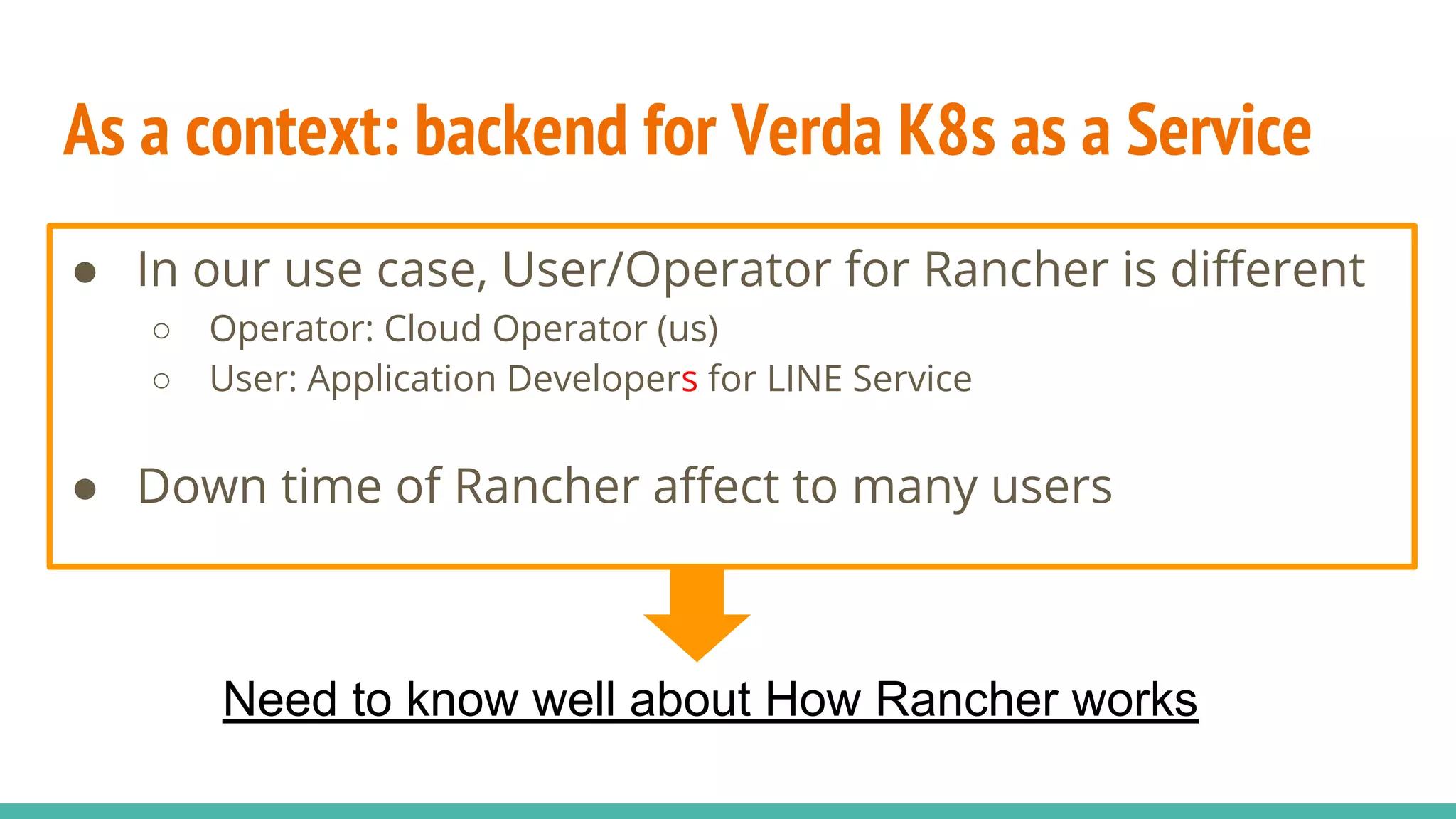 As a context: backend for Verda K8s as a Service
● In our use case, User/Operator for Rancher is different
○ Operator: Cloud Operator (us)
○ User: Application Developers for LINE Service
● Down time of Rancher affect to many users
Need to know well about How Rancher works
 
