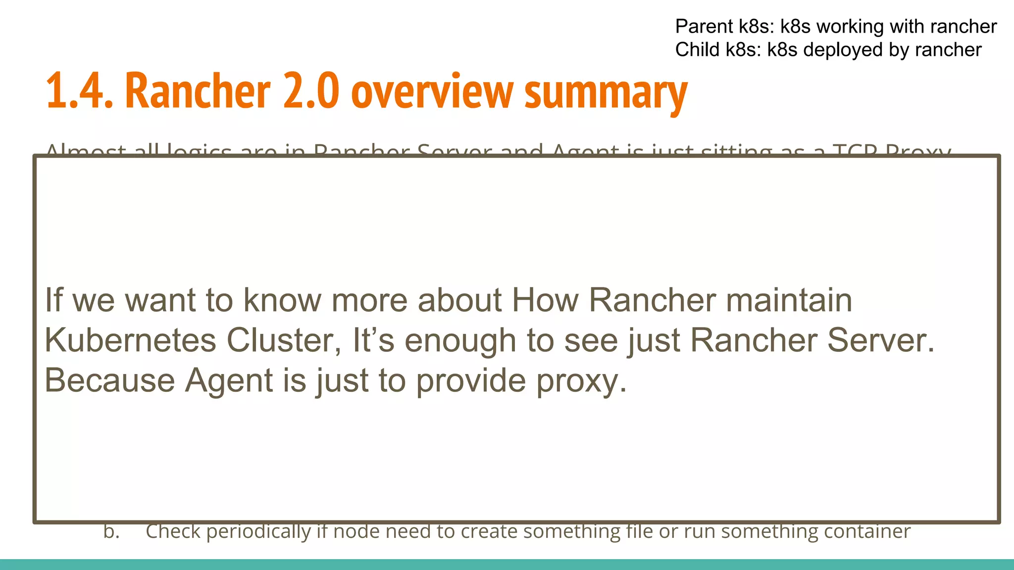 1.4. Rancher 2.0 overview summary
Almost all logics are in Rancher Server and Agent is just sitting as a TCP Proxy
Server in k8s deployed for Rancher Server
● Rancher Server
a. All data for Rancher stored as CRD in Kubernetes (translating Rancher’s resource into CRD)
b. Rancher’s API is kind of proxy to Kubernetes API
c. Rancher have various controllers to watch CRD resources in parent k8s to deploy k8s
(Management Controllers)
d. Rancher have various controllers to watch CRD resources in parent k8s to inject some data
to k8s deployed (User Controllers)
e. Use websocket session to access deployed Node or K8s Cluster.
● Rancher Agent
a. Establish websocket to provide TCP Proxy
b. Check periodically if node need to create something file or run something container
Parent k8s: k8s working with rancher
Child k8s: k8s deployed by rancher
If we want to know more about How Rancher maintain
Kubernetes Cluster, It’s enough to see just Rancher Server.
Because Agent is just to provide proxy.
 