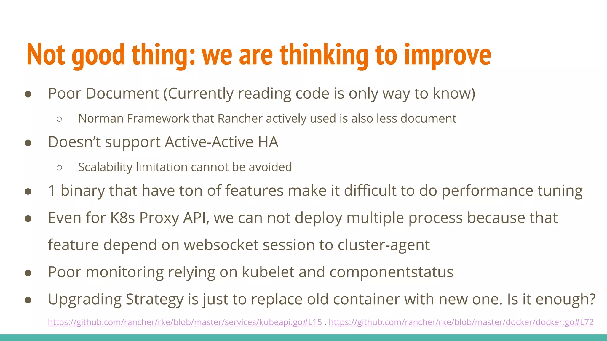 Not good thing: we are thinking to improve
● Poor Document (Currently reading code is only way to know)
○ Norman Framework that Rancher actively used is also less document
● Doesn’t support Active-Active HA
○ Scalability limitation cannot be avoided
● 1 binary that have ton of features make it difficult to do performance tuning
● Even for K8s Proxy API, we can not deploy multiple process because that
feature depend on websocket session to cluster-agent
● Poor monitoring relying on kubelet and componentstatus
● Upgrading Strategy is just to replace old container with new one. Is it enough?
https://github.com/rancher/rke/blob/master/services/kubeapi.go#L15 , https://github.com/rancher/rke/blob/master/docker/docker.go#L72
 