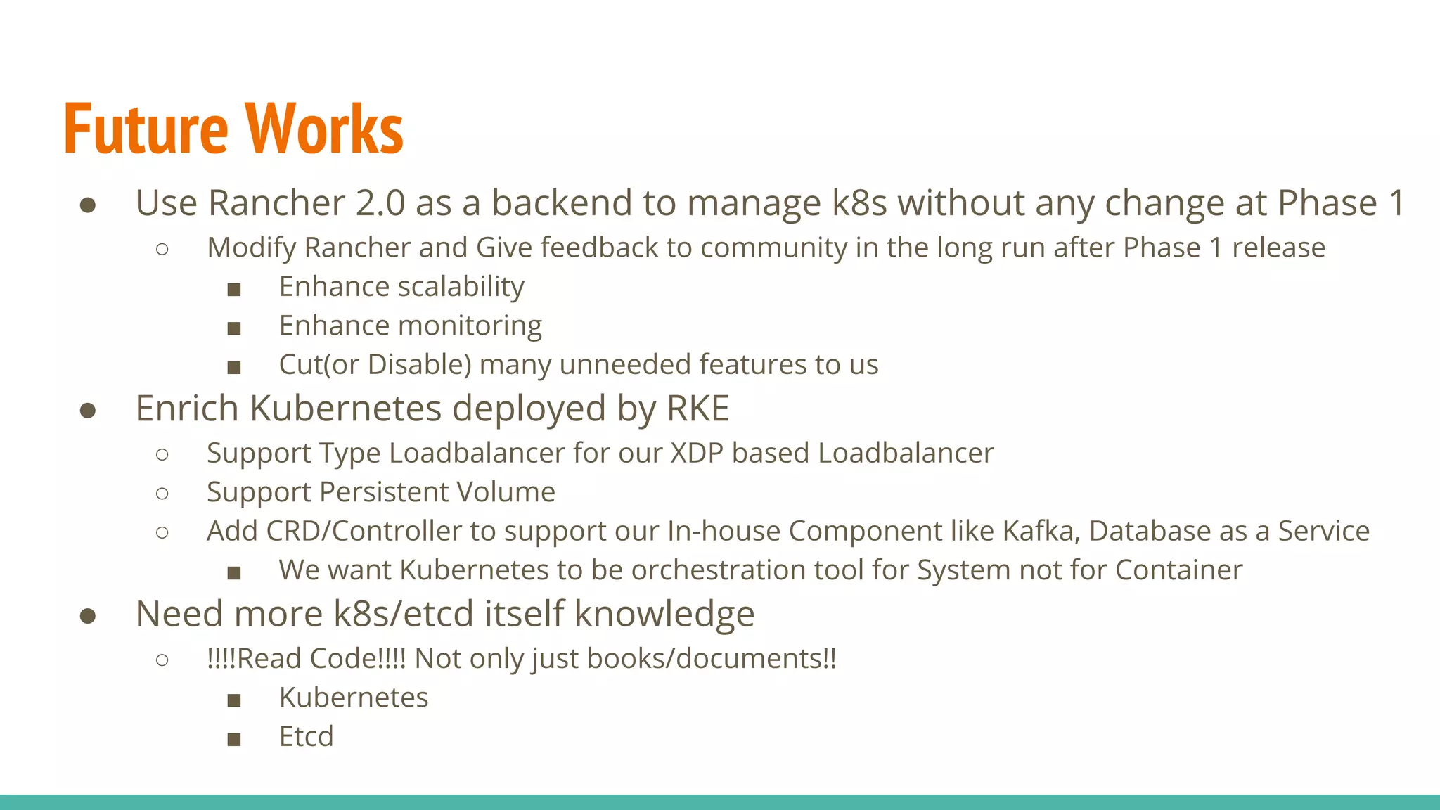 Future Works
● Use Rancher 2.0 as a backend to manage k8s without any change at Phase 1
○ Modify Rancher and Give feedback to community in the long run after Phase 1 release
■ Enhance scalability
■ Enhance monitoring
■ Cut(or Disable) many unneeded features to us
● Enrich Kubernetes deployed by RKE
○ Support Type Loadbalancer for our XDP based Loadbalancer
○ Support Persistent Volume
○ Add CRD/Controller to support our In-house Component like Kafka, Database as a Service
■ We want Kubernetes to be orchestration tool for System not for Container
● Need more k8s/etcd itself knowledge
○ !!!!Read Code!!!! Not only just books/documents!!
■ Kubernetes
■ Etcd
 