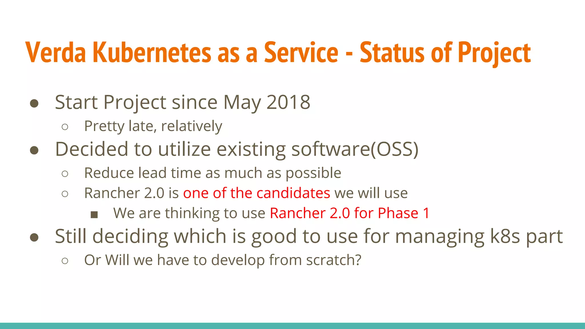 Verda Kubernetes as a Service - Status of Project
● Start Project since May 2018
○ Pretty late, relatively
● Decided to utilize existing software(OSS)
○ Reduce lead time as much as possible
○ Rancher 2.0 is one of the candidates we will use
■ We are thinking to use Rancher 2.0 for Phase 1
● Still deciding which is good to use for managing k8s part
○ Or Will we have to develop from scratch?
 
