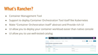What’s Rancher?
● Container Management Tool
● Support to deploy Container Orchestration Tool itself like Kubernetes
● Make “Container Orchestration itself” abstract and Provide rich UI
● UI allow you to deploy your container workload easier than native console
● UI allow you to use well-tested catalog
 