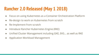 Rancher 2.0 Released (May 1 2018)
● Focus on using Kubernetes as a Container Orchestration Platform
● Re-design to work on Kubernetes from scratch
● Re-Implement from scratch
● Introduce Rancher Kubernetes Engine (RKE)
● Unified Cluster Management including GKE, EKS… as well as RKE
● Application Workload Management
 