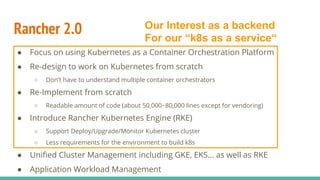 Rancher 2.0
● Focus on using Kubernetes as a Container Orchestration Platform
● Re-design to work on Kubernetes from scratch
○ Don’t have to understand multiple container orchestrators
● Re-Implement from scratch
○ Readable amount of code (about 50,000~80,000 lines except for vendoring)
● Introduce Rancher Kubernetes Engine (RKE)
○ Support Deploy/Upgrade/Monitor Kubernetes cluster
○ Less requirements for the environment to build k8s
● Unified Cluster Management including GKE, EKS… as well as RKE
● Application Workload Management
Our Interest as a backend
For our “k8s as a service“
 
