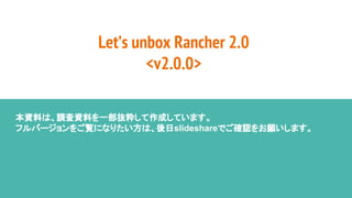Let’s unbox Rancher 2.0
<v2.0.0>
本資料は、調査資料を一部抜粋して作成しています。
フルバージョンをご覧になりたい方は、後日slideshareでご確認をお願いします。
 