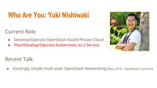 Who Are You: Yuki Nishiwaki
● Develop/Operate OpenStack based Private Cloud
● Plan/Develop/Operate Kubernetes as a Service
● Excitingly simple multi-path OpenStack Networking (May 2018, OpenStack Summit)
Recent Talk
Current Role
 