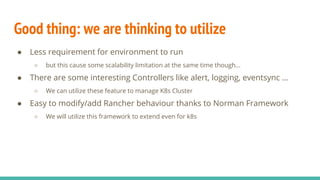 Good thing: we are thinking to utilize
● Less requirement for environment to run
○ but this cause some scalability limitation at the same time though...
● There are some interesting Controllers like alert, logging, eventsync …
○ We can utilize these feature to manage K8s Cluster
● Easy to modify/add Rancher behaviour thanks to Norman Framework
○ We will utilize this framework to extend even for k8s
 