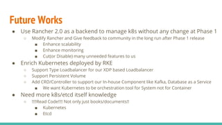 Future Works
● Use Rancher 2.0 as a backend to manage k8s without any change at Phase 1
○ Modify Rancher and Give feedback to community in the long run after Phase 1 release
■ Enhance scalability
■ Enhance monitoring
■ Cut(or Disable) many unneeded features to us
● Enrich Kubernetes deployed by RKE
○ Support Type Loadbalancer for our XDP based Loadbalancer
○ Support Persistent Volume
○ Add CRD/Controller to support our In-house Component like Kafka, Database as a Service
■ We want Kubernetes to be orchestration tool for System not for Container
● Need more k8s/etcd itself knowledge
○ !!!!Read Code!!!! Not only just books/documents!!
■ Kubernetes
■ Etcd
 