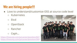 We are hiring people!!!
● Love to understand/customize OSS at source code level
○ Kubernetes
○ Etcd
○ OpenStack
○ Rancher
○ Ceph...
https://linecorp.com/ja/career/position/827
https://linecorp.com/ja/career/position/564
 
