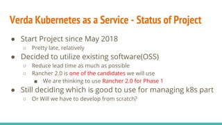 Verda Kubernetes as a Service - Status of Project
● Start Project since May 2018
○ Pretty late, relatively
● Decided to utilize existing software(OSS)
○ Reduce lead time as much as possible
○ Rancher 2.0 is one of the candidates we will use
■ We are thinking to use Rancher 2.0 for Phase 1
● Still deciding which is good to use for managing k8s part
○ Or Will we have to develop from scratch?
 