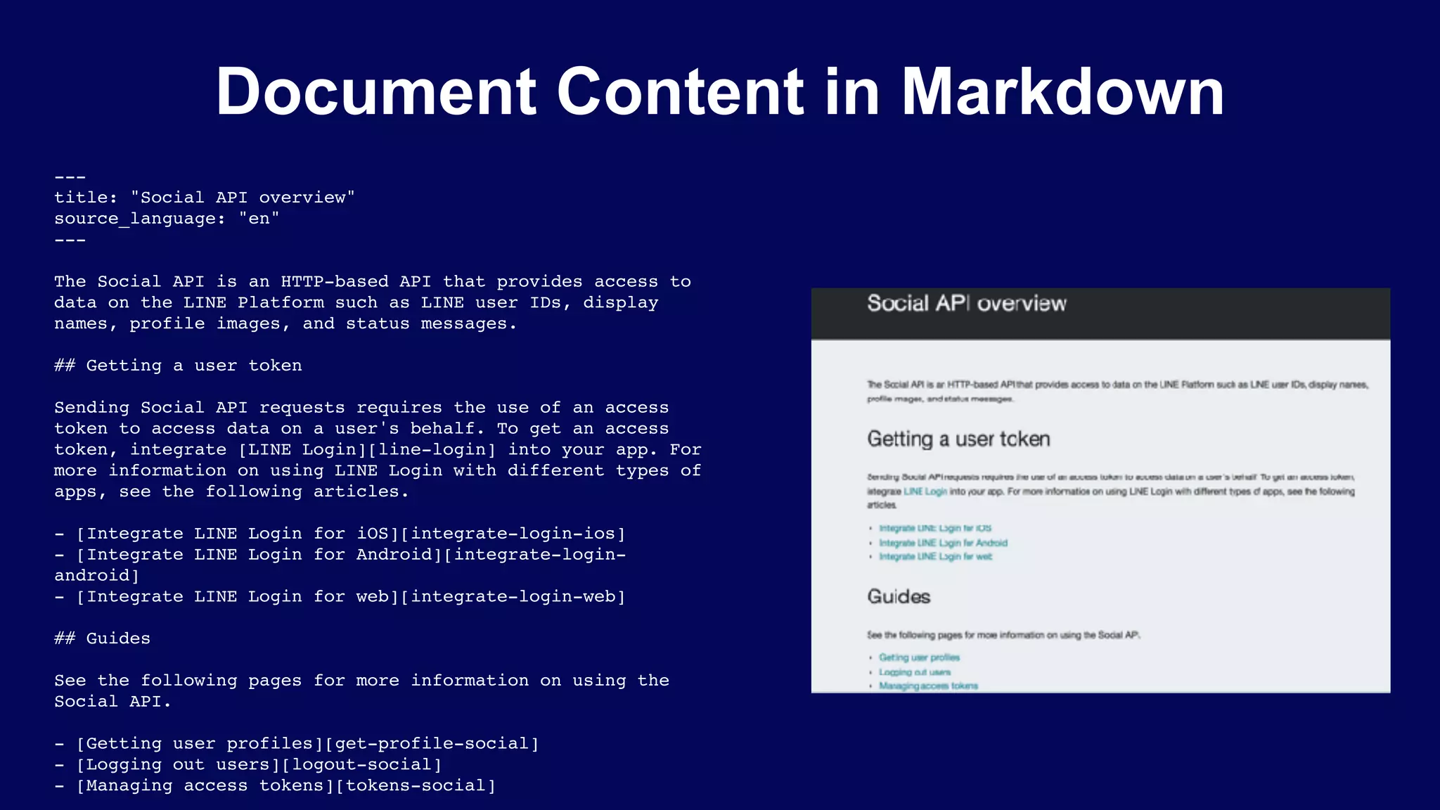 ---
title: "Social API overview"
source_language: "en"
---
The Social API is an HTTP-based API that provides access to
data on the LINE Platform such as LINE user IDs, display
names, profile images, and status messages.
## Getting a user token
Sending Social API requests requires the use of an access
token to access data on a user's behalf. To get an access
token, integrate [LINE Login][line-login] into your app. For
more information on using LINE Login with different types of
apps, see the following articles.
- [Integrate LINE Login for iOS][integrate-login-ios]
- [Integrate LINE Login for Android][integrate-login-
android]
- [Integrate LINE Login for web][integrate-login-web]
## Guides
See the following pages for more information on using the
Social API.
- [Getting user profiles][get-profile-social]
- [Logging out users][logout-social]
- [Managing access tokens][tokens-social]
Document Content in Markdown
 