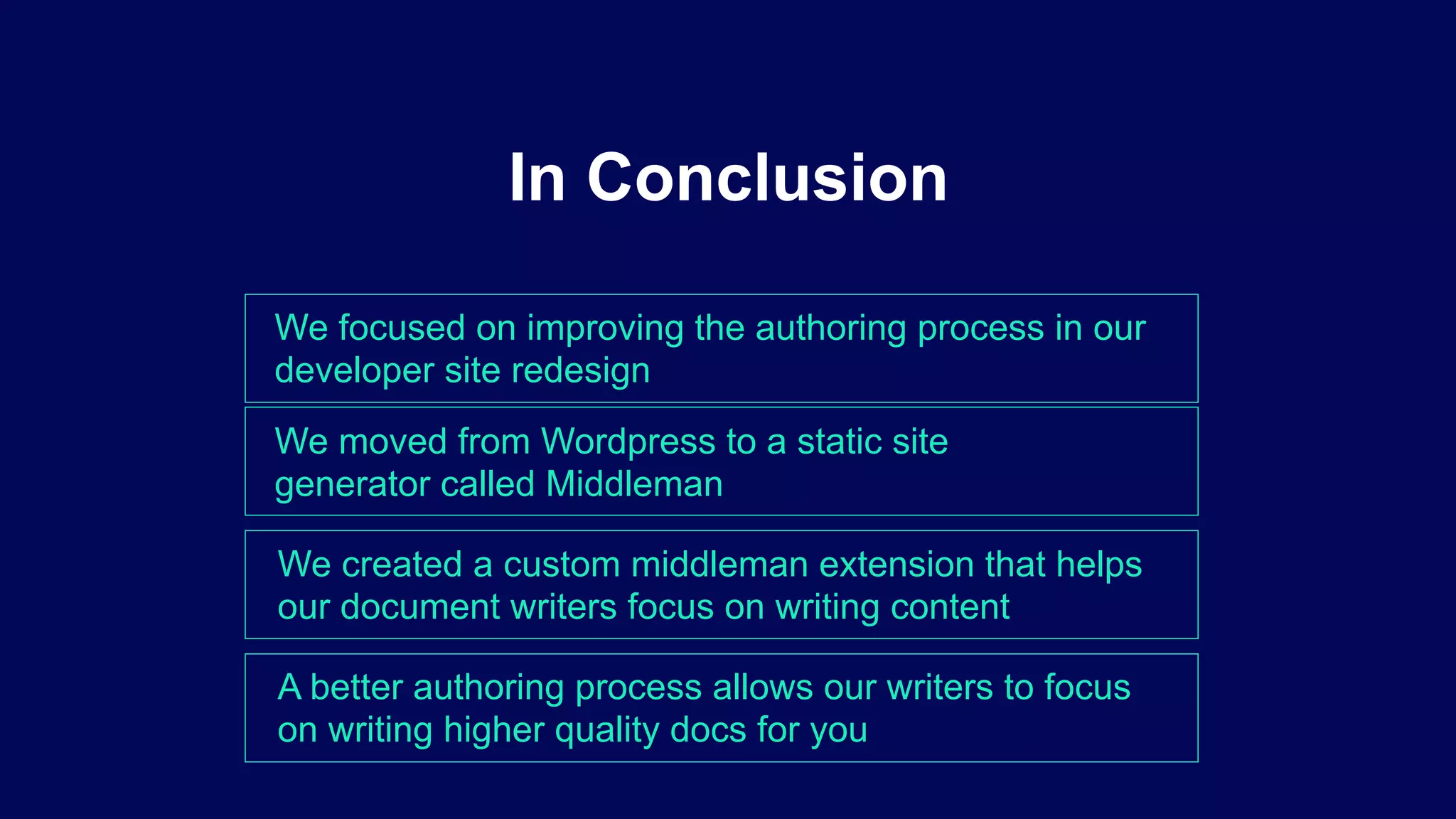 We focused on improving the authoring process in our
developer site redesign
In Conclusion
We moved from Wordpress to a static site
generator called Middleman
We created a custom middleman extension that helps
our document writers focus on writing content
A better authoring process allows our writers to focus
on writing higher quality docs for you
 