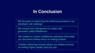 We focused on improving the authoring process in our
developer site redesign
In Conclusion
We moved from Wordpress to a static site
generator called Middleman
We created a custom middleman extension that helps
our document writers focus on writing content
A better authoring process allows our writers to focus
on writing higher quality docs for you
 