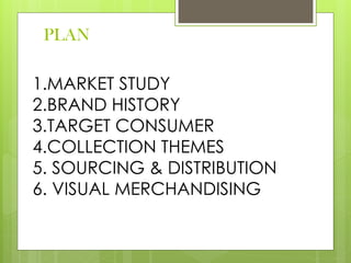 PLAN
1.MARKET STUDY
2.BRAND HISTORY
3.TARGET CONSUMER
4.COLLECTION THEMES
5. SOURCING & DISTRIBUTION
6. VISUAL MERCHANDISING
 