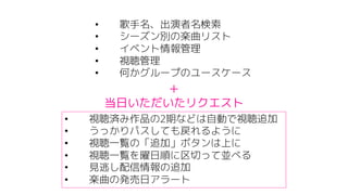• 歌手名、出演者名検索
• シーズン別の楽曲リスト
• イベント情報管理
• 視聴管理
• 何かグループのユースケース
• 視聴済み作品の2期などは自動で視聴追加
• うっかりパスしても戻れるように
• 視聴一覧の「追加」ボタンは上に
• 視聴一覧を曜日順に区切って並べる
• 見逃し配信情報の追加
• 楽曲の発売日アラート
＋
当日いただいたリクエスト
 
