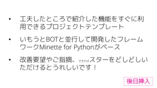 • 工夫したところで紹介した機能をすぐに利
用できるプロジェクトテンプレート
• いもうとBOTと並行して開発したフレーム
ワークMinette for Pythonがベース
• 改善要望やご指摘、できればスターをどしどしい
ただけるとうれしいです！
後日挿入
 