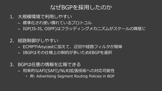 なぜBGPを採⽤したのか
1. ⼤規模環境で利⽤しやすい
– 標準化され使い慣れているプロトコル
– IGP(IS-IS, OSPF)はフラッディングメカニズムがスケールの障壁に
2. 経路制御がしやすい
– ECMPやAnycastに加えて、迂回や経路フィルタが簡単
– IBGPはその仕様上の制約が多いためEBGPを選択
3. BGPは任意の情報を広報できる
– 将来的なAFI(SAFI)/NLRI拡張技術への対応可能性
• 例: Advertising Segment Routing Policies in BGP
 