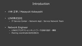 Introduction
• ⼩林 正幸 / Masayuki Kobayashi
• LINE株式会社
– IT Service Center – Network dept - Service Network Team
• Network Engineer
– LINEのプロダクションネットワーク全般の設計・構築
– Peering coordinator@AS38631
 