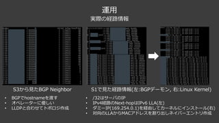 運⽤
S3から⾒たBGP Neighbor
• BGPでhostnameを渡す
• オペレーターに優しい
• LLDPと合わせてトポロジ作成
S1で⾒た経路情報(左:BGPデーモン, 右:Linux Kernel)
• /32はサーバのIP
• IPv4経路のNext-hopはIPv6 LLA(左)
• ダミーIP(169.254.0.1)を経由してカーネルにインストール(右)
• 対向のLLAからMACアドレスを割り出しネイバーエントリ作成
実際の経路情報
 