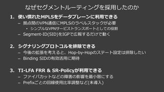 なぜセグメントルーティングを採⽤したのか
1. 使い慣れたMPLSをデータプレーンに利⽤できる
– 拠点間のVPN通信にMPLSのラベルスタックが必要
• シンプルなVPNサービストランスポートとしての役割
– Segment-ID(SID)をIGPで広報するだけで動く
2. シグナリングプロトコルを排除できる
– 今後の拡張を考えると、Hop-by-Hopのステート設定は排除したい
– Binding SIDの有効活⽤に期待
3. TI-LFA FRR & SR-Policyが利⽤できる
– ファイバカットなどの障害の影響を最⼩限にする
– Prefixごとの回線使⽤⽐率調整など(未導⼊)
 
