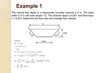 Example 1
The normal flow depth in a trapezoidal concrete channel is 2 m. The base
width is 5 m with side slopes 1:2. The channel slope is 0,001 and Manning's
n = 0,015. Determine the flow rate and average flow velocity.
Solution :
W = b + 2zy
= 5 + ( 2 x 2 x 2 )
= 13 m
A = ( b + zy ) y = ( 5 + 2 x 2 ) x 2 = 18 m2
P = 22
2122512  xzyb = 13,94 m2
2
1
3
2
1
AS
P
A
n
Q  = 2
1
3
2
)001,0(18
94,13
18
015,0
1
xxx = 45 m3
sm
A
Q
v /5,2
18
45

 