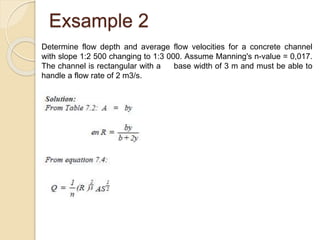 Exsample 2
Determine flow depth and average flow velocities for a concrete channel
with slope 1:2 500 changing to 1:3 000. Assume Manning's n-value = 0,017.
The channel is rectangular with a base width of 3 m and must be able to
handle a flow rate of 2 m3/s.
 