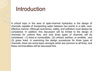Introduction
A critical topic in the area of open-channel hydraulics is the design of
channels capable of transporting water between two points in a safe, cost-
effective manner. Although economics, safety, and esthetics must always be
considered. In addition, this discussion will be limited to the design of
channels for uniform flow, and only three types of channels will be
considered : (1) lined or nonerodible ; (2) unlined, earthen, or erodible ; and
(3) grass lined. In examining the design procedures for three types of
channels, there are some basic concepts which are common to all three, and
these commonalities will be discussed first.
 