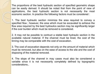 The proportions of the best hydraulic section of specified geometric shape
can be easily derived. It should be noted that from the point of view of
applications, the best hydraulic section is not necessarily the most
economic section. In practice the following factors must be considered :
1. The best hydraulic section minimize the area required to convey a
specified flow ; however, the area which must be excavated to achieve the
flow area required by the best hydraulics section may be significantly larger
if the over burden which must be removed is considered.
2. It may not be possible to contruct a stable best hydraulic section in the
available natural material. If the channel must be lined, the cost of the
linning may be comparable with the cost of excavation.
3. The cost of excavation depends not only on the amount of material which
must be removed, but also on the ease of access to the site and the cost of
disposing of the material removed.
4. The slope of the channel in may cases must also be considered a
variable since it is not necessarily completely defined by topographic
considerations..
 