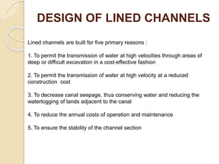 DESIGN OF LINED CHANNELS
Lined channels are built for five primary reasons :
1. To permit the transmission of water at high velocities through areas of
deep or difficult excavation in a cost-effective fashion
2. To permit the transmission of water at high velocity at a reduced
construction cost
3. To decrease canal seepage, thus conserving water and reducing the
waterlogging of lands adjacent to the canal
4. To reduce the annual costs of operation and maintenance
5. To ensure the stability of the channel section
 