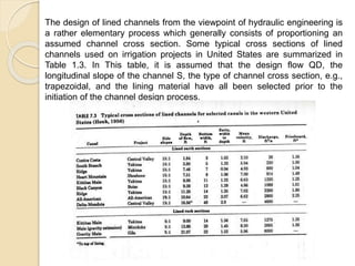 The design of lined channels from the viewpoint of hydraulic engineering is
a rather elementary process which generally consists of proportioning an
assumed channel cross section. Some typical cross sections of lined
channels used on irrigation projects in United States are summarized in
Table 1.3. In This table, it is assumed that the design flow QD, the
longitudinal slope of the channel S, the type of channel cross section, e.g.,
trapezoidal, and the lining material have all been selected prior to the
initiation of the channel design process.
 