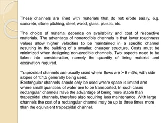 These channels are lined with materials that do not erode easily, e.g.
concrete, stone pitching, steel, wood, glass, plastic, etc.
The choice of material depends on availability and cost of respective
materials. The advantage of nonerodible channels is that lower roughness
values allow higher velocities to be maintained in a specific channel
resulting in the building of a smaller, cheaper structure. Costs must be
minimized when designing non-erodible channels. Two aspects need to be
taken into consideration, namely the quantity of lining material and
excavation required.
Trapezoidal channels are usually used where flows are > 8 m3/s, with side
slopes of 1:1,5 generally being used.
Rectangular channels should only be used where space is limited and
where small quantities of water are to be transported. In such cases
rectangular channels have the advantage of being more stable than
trapezoidal channels, therefore also requiring less maintenance. With large
channels the cost of a rectangular channel may be up to three times more
than the equivalent trapezoidal channel.
 