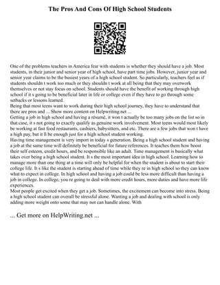 The Pros And Cons Of High School Students
One of the problems teachers in America fear with students is whether they should have a job. Most
students, in their junior and senior year of high school, have part time jobs. However, junior year and
senior year claims to be the busiest years of a high school student. So particularly, teachers feel as if
students shouldn t work too much or they shouldn t work at all being that they may overwork
themselves or not stay focus on school. Students should have the benefit of working through high
school if it s going to be beneficial later in life or college even if they have to go through some
setbacks or lessons learned.
Being that most teens want to work during their high school journey, they have to understand that
there are pros and ... Show more content on Helpwriting.net ...
Getting a job in high school and having a résumé, it won t actually be too many jobs on the list so in
that case, it s not going to exactly qualify as genuine work involvement. Most teens would most likely
be working at fast food restaurants, cashiers, babysitters, and etc. There are a few jobs that won t have
a high pay, but it ll be enough just for a high school student working.
Having time management is very import in today s generation. Being a high school student and having
a job at the same time will definitely be beneficial for future references. It teaches them how boost
their self esteem, credit hours, and be responsible like an adult. Time management is basically what
takes over being a high school student. It s the most important idea in high school. Learning how to
manage more than one thing at a time will only be helpful for when the student is about to start their
college life. It s like the student is starting ahead of time while they re in high school so they can know
what to expect in college. In high school and having a job could be less more difficult than having a
job in college. In college, you re going to deal with more credit hours, more duties and have more life
experiences.
Most people get excited when they get a job. Sometimes, the excitement can become into stress. Being
a high school student can overall be stressful alone. Wanting a job and dealing with school is only
adding more weight onto some that may not can handle alone. With
... Get more on HelpWriting.net ...
 