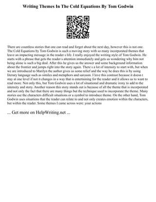 Writing Themes In The Cold Equations By Tom Godwin
There are countless stories that one can read and forget about the next day, however this is not one.
The Cold Equations by Tom Godwin is such a moving story with so many incorporated themes that
leave an impacting message in the reader s life. I really enjoyed the writing style of Tom Godwin. He
starts with a phrase that gets the reader s attention immediately and gets us wondering why him not
being alone is such a big deal. After this he gives us the answer and some background information
about the frontier and jumps right into the story again. There s a lot of intensity to start with, but when
we are introduced to Marilyn the author gives us some relief and the way he does this is by using
literary language such as similes and metaphors and sarcasm. I love this contrast because it doesn t
stay at one level if not it changes in a way that is entertaining for the reader and it allows us to want to
read more. Not only this, but Tom Godwin uses a lot of situational and dramatic irony to add to the
intensity and story. Another reason this story stands out is because of all the theme that is incorporated
and not only the fact that there are many things but the technique used to incorporate the theme. Many
stories use the characters difficult situations or a symbol to introduce theme. On the other hand, Tom
Godwin uses situations that the reader can relate to and not only creates emotion within the characters,
but within the reader. Some themes I came across were: your actions
... Get more on HelpWriting.net ...
 