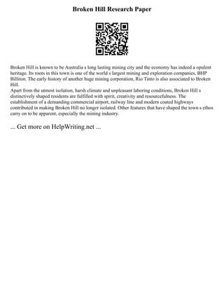 Broken Hill Research Paper
Broken Hill is known to be Australia s long lasting mining city and the economy has indeed a opulent
heritage. Its roots in this town is one of the world s largest mining and exploration companies, BHP
Billiton. The early history of another huge mining corporation, Rio Tinto is also associated to Broken
Hill.
Apart from the utmost isolation, harsh climate and unpleasant laboring conditions, Broken Hill s
distinctively shaped residents are fulfilled with spirit, creativity and resourcefulness. The
establishment of a demanding commercial airport, railway line and modern coated highways
contributed in making Broken Hill no longer isolated. Other features that have shaped the town s ethos
carry on to be apparent, especially the mining industry.
... Get more on HelpWriting.net ...
 