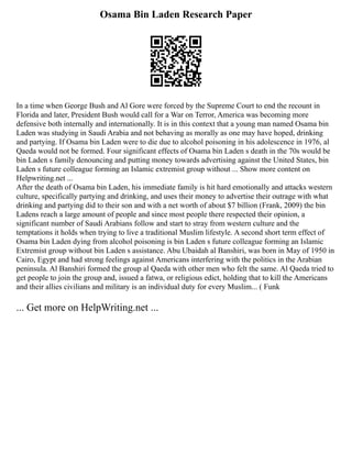Osama Bin Laden Research Paper
In a time when George Bush and Al Gore were forced by the Supreme Court to end the recount in
Florida and later, President Bush would call for a War on Terror, America was becoming more
defensive both internally and internationally. It is in this context that a young man named Osama bin
Laden was studying in Saudi Arabia and not behaving as morally as one may have hoped, drinking
and partying. If Osama bin Laden were to die due to alcohol poisoning in his adolescence in 1976, al
Qaeda would not be formed. Four significant effects of Osama bin Laden s death in the 70s would be
bin Laden s family denouncing and putting money towards advertising against the United States, bin
Laden s future colleague forming an Islamic extremist group without ... Show more content on
Helpwriting.net ...
After the death of Osama bin Laden, his immediate family is hit hard emotionally and attacks western
culture, specifically partying and drinking, and uses their money to advertise their outrage with what
drinking and partying did to their son and with a net worth of about $7 billion (Frank, 2009) the bin
Ladens reach a large amount of people and since most people there respected their opinion, a
significant number of Saudi Arabians follow and start to stray from western culture and the
temptations it holds when trying to live a traditional Muslim lifestyle. A second short term effect of
Osama bin Laden dying from alcohol poisoning is bin Laden s future colleague forming an Islamic
Extremist group without bin Laden s assistance. Abu Ubaidah al Banshiri, was born in May of 1950 in
Cairo, Egypt and had strong feelings against Americans interfering with the politics in the Arabian
peninsula. Al Banshiri formed the group al Qaeda with other men who felt the same. Al Qaeda tried to
get people to join the group and, issued a fatwa, or religious edict, holding that to kill the Americans
and their allies civilians and military is an individual duty for every Muslim... ( Funk
... Get more on HelpWriting.net ...
 