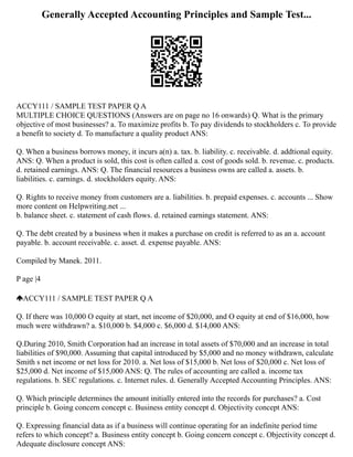 Generally Accepted Accounting Principles and Sample Test...
ACCY111 / SAMPLE TEST PAPER Q A
MULTIPLE CHOICE QUESTIONS (Answers are on page no 16 onwards) Q. What is the primary
objective of most businesses? a. To maximize profits b. To pay dividends to stockholders c. To provide
a benefit to society d. To manufacture a quality product ANS:
Q. When a business borrows money, it incurs a(n) a. tax. b. liability. c. receivable. d. addtional equity.
ANS: Q. When a product is sold, this cost is often called a. cost of goods sold. b. revenue. c. products.
d. retained earnings. ANS: Q. The financial resources a business owns are called a. assets. b.
liabilities. c. earnings. d. stockholders equity. ANS:
Q. Rights to receive money from customers are a. liabilities. b. prepaid expenses. c. accounts ... Show
more content on Helpwriting.net ...
b. balance sheet. c. statement of cash flows. d. retained earnings statement. ANS:
Q. The debt created by a business when it makes a purchase on credit is referred to as an a. account
payable. b. account receivable. c. asset. d. expense payable. ANS:
Compiled by Manek. 2011.
P age |4
ACCY111 / SAMPLE TEST PAPER Q A
Q. If there was 10,000 O equity at start, net income of $20,000, and O equity at end of $16,000, how
much were withdrawn? a. $10,000 b. $4,000 c. $6,000 d. $14,000 ANS:
Q.During 2010, Smith Corporation had an increase in total assets of $70,000 and an increase in total
liabilities of $90,000. Assuming that capital introduced by $5,000 and no money withdrawn, calculate
Smith s net income or net loss for 2010. a. Net loss of $15,000 b. Net loss of $20,000 c. Net loss of
$25,000 d. Net income of $15,000 ANS: Q. The rules of accounting are called a. income tax
regulations. b. SEC regulations. c. Internet rules. d. Generally Accepted Accounting Principles. ANS:
Q. Which principle determines the amount initially entered into the records for purchases? a. Cost
principle b. Going concern concept c. Business entity concept d. Objectivity concept ANS:
Q. Expressing financial data as if a business will continue operating for an indefinite period time
refers to which concept? a. Business entity concept b. Going concern concept c. Objectivity concept d.
Adequate disclosure concept ANS:
 