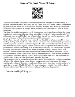 Essay on The Great Plague Of Europe
The Great Plague killed nearly half of the European population during the fourteenth century. A
plague is a widespread illness. The Illness was also known as the Black Death . Most of the European
people believed the plague was the beginning of the end of the world. They were scarcely equipped
and unready for what was to be entailed. It was by far one of the worst epidemics yet to be seen in
those times.
The Great Plague of Europe made its way all throughout the continent and its population. The plague
started on the western side of Europe; off the coast of Italy. It arrived by sea between the fall of 1347
and through early spring 1348. Italy was affected so hard that only one out of seven victims would
recover in those parts. The ... Show more content on Helpwriting.net ...
While others, were only effected by direct contact. It was thought to have been sustainable by even
touching clothing or other such items of the infected. Conditions of the fourteenth century were also a
contributing factor. Famine had been an arising issue due to the number of overpopulation. Because of
this, their immune systems began to weaken. Europeans were susceptible to disease because many
people lived in crowded surroundings in an era when personal hygiene was not considered important
(Dowling). The cities were unsanitary and littered with germs, making it easier to sustain such
diseases. Unhealthy habits were conducted and medical advances had not yet been made. Doctors
themselves had not known what to advise. No prescriptions had worked. There was no cure to what
was happening. Most were not even aware of what was impending upon them. Anything that could
would be tried, in hopes of living. People were becoming desperate.
The great plague came in three different forms. The types of illness differed in symptoms, spread and
sufferings. The bubonic plague was the diseases most common form. It was named this due to
swelling called buboes of the victim s lymph nodes. These tumors could range in size from that of an
egg to that of an apple (The Black Death). The longest expectancy with this form of illness didn t
often exceed one week. The second variation of plague was known as the pneumatic
... Get more on HelpWriting.net ...
 