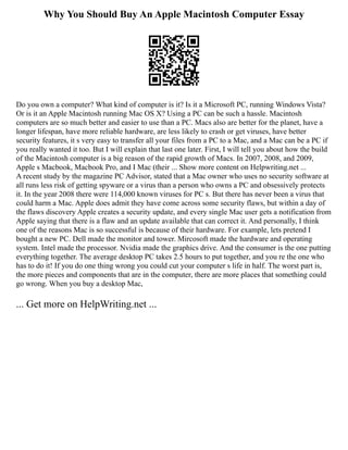 Why You Should Buy An Apple Macintosh Computer Essay
Do you own a computer? What kind of computer is it? Is it a Microsoft PC, running Windows Vista?
Or is it an Apple Macintosh running Mac OS X? Using a PC can be such a hassle. Macintosh
computers are so much better and easier to use than a PC. Macs also are better for the planet, have a
longer lifespan, have more reliable hardware, are less likely to crash or get viruses, have better
security features, it s very easy to transfer all your files from a PC to a Mac, and a Mac can be a PC if
you really wanted it too. But I will explain that last one later. First, I will tell you about how the build
of the Macintosh computer is a big reason of the rapid growth of Macs. In 2007, 2008, and 2009,
Apple s Macbook, Macbook Pro, and I Mac (their ... Show more content on Helpwriting.net ...
A recent study by the magazine PC Advisor, stated that a Mac owner who uses no security software at
all runs less risk of getting spyware or a virus than a person who owns a PC and obsessively protects
it. In the year 2008 there were 114,000 known viruses for PC s. But there has never been a virus that
could harm a Mac. Apple does admit they have come across some security flaws, but within a day of
the flaws discovery Apple creates a security update, and every single Mac user gets a notification from
Apple saying that there is a flaw and an update available that can correct it. And personally, I think
one of the reasons Mac is so successful is because of their hardware. For example, lets pretend I
bought a new PC. Dell made the monitor and tower. Mircosoft made the hardware and operating
system. Intel made the processor. Nvidia made the graphics drive. And the consumer is the one putting
everything together. The average desktop PC takes 2.5 hours to put together, and you re the one who
has to do it! If you do one thing wrong you could cut your computer s life in half. The worst part is,
the more pieces and components that are in the computer, there are more places that something could
go wrong. When you buy a desktop Mac,
... Get more on HelpWriting.net ...
 