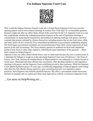 Usa Indiana Supreme Court Case
Why would the Indiana Attorney General wade into a United States Supreme Court case over the
opening prayers said at town council meetings in western New York state? It s a reasonable question
Hoosiers might ask after my office filed a friend of the court brief in the U.S. Supreme Court in a case
that could decide whether the widespread practice of prayer at the start of legislative meetings is
constitutional. In analyzing the long history and tradition of opening meetings with prayer, our brief
contends that prayers initiated by citizens themselves including prayers that invoke God, Jesus, Allah
and other deities do not violate the First Amendment prohibition on government establishing religion.
Our brief argues government assemblies are not proselytizing if they allow citizen expression of such
prayers at the start of meetings. The Texas attorney general co authored our brief and a bipartisan
group of AGs from 21 other states signed it, reflecting the legal importance of the question. ... Show
more content on Helpwriting.net ...
Supreme Court, my office cannot shrink from a case or stand mute because the case is controversial. It
s important for Indiana to weigh in on the upcoming Supreme Court case of Galloway v. the Town of
Greece, New York, because the Indiana House of Representatives was subjected to a similar lawsuit in
recent years. Municipal and state officials face uncertainty when deciding whether to start legislative
meetings with prayer, and the Supreme Court could bring an end to that confusion. While the Supreme
Court upheld legislative prayer 30 years ago, a conflicting hodgepodge of federal appeals court rulings
since then has left officials facing expensive, time consuming lawsuits over legislative prayer
practices. Such litigation only benefits plaintiffs lawyers. My office s government clients need some
element of certainty and we cannot give them clear legal advice without a conclusive Supreme Court
... Get more on HelpWriting.net ...
 