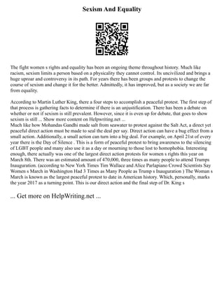 Sexism And Equality
The fight women s rights and equality has been an ongoing theme throughout history. Much like
racism, sexism limits a person based on a physicality they cannot control. Its uncivilized and brings a
huge uproar and controversy in its path. For years there has been groups and protests to change the
course of sexism and change it for the better. Admittedly, it has improved, but as a society we are far
from equality.
According to Martin Luther King, there a four steps to accomplish a peaceful protest. The first step of
that process is gathering facts to determine if there is an unjustification. There has been a debate on
whether or not if sexism is still prevalent. However, since it is even up for debate, that goes to show
sexism is still ... Show more content on Helpwriting.net ...
Much like how Mohandas Gandhi made salt from seawater to protest against the Salt Act, a direct yet
peaceful direct action must be made to seal the deal per say. Direct action can have a bug effect from a
small action. Additionally, a small action can turn into a big deal. For example, on April 21st of every
year there is the Day of Silence . This is a form of peaceful protest to bring awareness to the silencing
of LGBT people and many also use it as a day or mourning to those lost to homophobia. Interesting
enough, there actually was one of the largest direct action protests for women s rights this year on
March 8th. There was an estimated amount of 470,000, three times as many people to attend Trumps
Inauguration. (according to New York Times Tim Wallace and Alice Parlapiano Crowd Scientists Say
Women s March in Washington Had 3 Times as Many People as Trump s Inauguration ) The Woman s
March is known as the largest peaceful protest to date in American history. Which, personally, marks
the year 2017 as a turning point. This is our direct action and the final step of Dr. King s
... Get more on HelpWriting.net ...
 