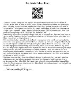 Boy Scouts College Essay
All across America, young men join together in a special organization called the Boy Scouts of
America. Scouts from 1st grade to seniors in high school work toward a common goal: growing up
into a functional, mature citizen and leader of the United States. I joined this great organization in
2006 as a Wolf Cub Scout and rose through the ranks to get into Boy Scouts in 2010. I didn t know
what to expect from such a widely popular, military like group. Will I get pushed to my limit? How
much can Scouts impact me? Is Cub Scouts like what others say?
In elementary school, I never wanted to do anything, just go to school, stay silent, and come home to
see my family. My parents felt that I needed something to get me going and get me more open, so ...
Show more content on Helpwriting.net ...
But, most importantly, I learned how to lead and I became useful to the world. Just hearing the title
reminds me of my greatest achievement and acts as a pick me up whenever I feel poor. The rank got
me closer to my family and friends through learning how to treat them with respect and kindness. I
have better preparation and planning, even if the plans pertain to far ahead in the future. My faith in
God and His guidance improved because of my hope and belief in His assistance in helping me. I feel
more giving and charitable from learning that I do not need what I want, and someone else more
deserving should receive them. Additionally, it looks fantastic on résumés and applications and can
give me that needed edge over anyone else. I could automatically advance two ranks in the military
and become an officer if I enlist.
Not many young men have the opportunity to experience the adventure that I had, and I hope that
changes someday. It revolutionizes kids to become the best they can be, and Scouts use me as a
perfect example. They didn t think that I could make it through Scouts as far as I did because I kept
silent. Boy Scouts taught me about how to live life and do it with confidence, and I can finally tell my
story comfortably and with
... Get more on HelpWriting.net ...
 