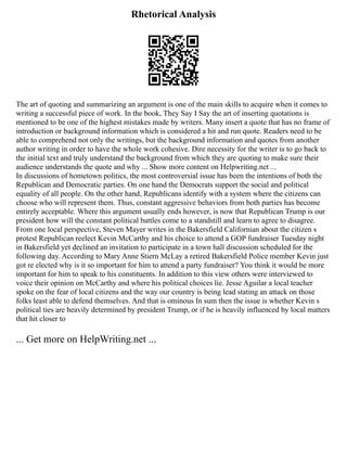 Rhetorical Analysis
The art of quoting and summarizing an argument is one of the main skills to acquire when it comes to
writing a successful piece of work. In the book, They Say I Say the art of inserting quotations is
mentioned to be one of the highest mistakes made by writers. Many insert a quote that has no frame of
introduction or background information which is considered a hit and run quote. Readers need to be
able to comprehend not only the writings, but the background information and quotes from another
author writing in order to have the whole work cohesive. Dire necessity for the writer is to go back to
the initial text and truly understand the background from which they are quoting to make sure their
audience understands the quote and why ... Show more content on Helpwriting.net ...
In discussions of hometown politics, the most controversial issue has been the intentions of both the
Republican and Democratic parties. On one hand the Democrats support the social and political
equality of all people. On the other hand, Republicans identify with a system where the citizens can
choose who will represent them. Thus, constant aggressive behaviors from both parties has become
entirely acceptable. Where this argument usually ends however, is now that Republican Trump is our
president how will the constant political battles come to a standstill and learn to agree to disagree.
From one local perspective, Steven Mayer writes in the Bakersfield Californian about the citizen s
protest Republican reelect Kevin McCarthy and his choice to attend a GOP fundraiser Tuesday night
in Bakersfield yet declined an invitation to participate in a town hall discussion scheduled for the
following day. According to Mary Anne Stiern McLay a retired Bakersfield Police member Kevin just
got re elected why is it so important for him to attend a party fundraiser? You think it would be more
important for him to speak to his constituents. In addition to this view others were interviewed to
voice their opinion on McCarthy and where his political choices lie. Jesse Aguilar a local teacher
spoke on the fear of local citizens and the way our country is being lead stating an attack on those
folks least able to defend themselves. And that is ominous In sum then the issue is whether Kevin s
political ties are heavily determined by president Trump, or if he is heavily influenced by local matters
that hit closer to
... Get more on HelpWriting.net ...
 