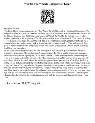 War Of The Worlds Comparison Essay
Old films for new
The films I have chosen to compare are `The War of the Worlds which are both in different era`s. The
original movie was created in 1953 and the latest version of the movie was created in 2005. One of the
first things I noticed was that in the older version of War of the Worlds, the mise en scene is a lot
darker, especially at the beginning of the film when the first alien lands on earth. This creates a feeling
of coldness and loneliness amongst the cast. This is a completely different concept with Spielberg s
version of the film, as he chooses a New York City mise en scene, which is filled with a much faster
pace of life as there is traffic and people everywhere. It also introduces all sorts of drama, as the city
itself is a very busy place.
In the 2005 version the narrator of the film that explains how the earth got invaded and what it is
invaded by is the actor Morgan Freeman. Morgan narrates the film in a calm but serious manner to
show the extent of what s going on. On the 1953 version ... Show more content on Helpwriting.net ...
This is in contrast to the 1953 version of the film, when almost straight away you see a long shot of
the alien crash into the earth. When the alien first appears in the 2005 version of the film, Spielberg
many people gathering around the open hole in the ground confused on what s happening, while using
a nice overshot of everyone s heads. Suspense is created, by the concrete road is torn apart. As soon as
the craft actually rises everyone becomes very scared, with Spielberg using plenty of over shoulder
and POV shots as a way of throwing the audience into the action themselves. There are zooming close
ups of Rays face, stating the shock that he is feeling and how vulnerable he must be. The helicopter
shots to show how the big the craft is in comparison with the hometown of Ray and his family (New
York
... Get more on HelpWriting.net ...
 