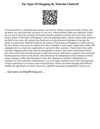 The Signs Of Shopping By Malcolm Gladwell
To be successful in a capitalistic government, you must be willing to step on the heads of those who
are below you, and claim their successes as your own. Advertisements within our capitalistic culture
act as a way to force the customer into buying what the corporate overlords want you to buy. Anne
Norton, author of The Signs of Shopping is a heavily published author, and has earned many awards in
her field. In her essay, she explains how businesses use advertisement techniques to increase the
profits in a retail store. Malcolm Gladwell, the author of The Science of Shopping is a staff writer for
the New Yorker. In his essay, he explains how Paco Underhill, a retail expert, taught many Forbes 500
companies how to create more opportunities to up sale to their customers. Norton shows how malls
and other shopping outlets only want one demographic to shop in their stores, and Gladwell shows
how stores utilize their internal structure to make more money. Both utilize a negative tone toward the
business practices shown in the articles, and demonstrate the manipulation of the consumer with the
usage of imagery within advertisements to show that capitalism is unethical. Manipulation of
consumers in stores and other establishments, is at a new high. Capitalism acts as the encouragement
to large corporations to use these controversial practices. Norton uses blunt language and Gladwell
explains the significance of retail to show how capitalism encourages manipulation. Norton used
... Get more on HelpWriting.net ...
 
