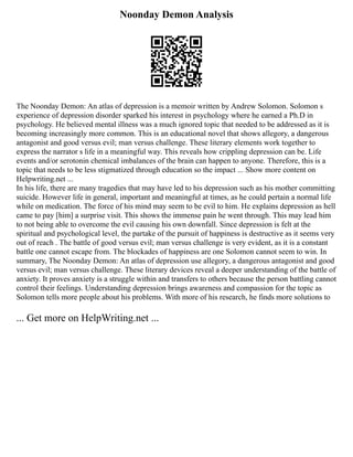 Noonday Demon Analysis
The Noonday Demon: An atlas of depression is a memoir written by Andrew Solomon. Solomon s
experience of depression disorder sparked his interest in psychology where he earned a Ph.D in
psychology. He believed mental illness was a much ignored topic that needed to be addressed as it is
becoming increasingly more common. This is an educational novel that shows allegory, a dangerous
antagonist and good versus evil; man versus challenge. These literary elements work together to
express the narrator s life in a meaningful way. This reveals how crippling depression can be. Life
events and/or serotonin chemical imbalances of the brain can happen to anyone. Therefore, this is a
topic that needs to be less stigmatized through education so the impact ... Show more content on
Helpwriting.net ...
In his life, there are many tragedies that may have led to his depression such as his mother committing
suicide. However life in general, important and meaningful at times, as he could pertain a normal life
while on medication. The force of his mind may seem to be evil to him. He explains depression as hell
came to pay [him] a surprise visit. This shows the immense pain he went through. This may lead him
to not being able to overcome the evil causing his own downfall. Since depression is felt at the
spiritual and psychological level, the partake of the pursuit of happiness is destructive as it seems very
out of reach . The battle of good versus evil; man versus challenge is very evident, as it is a constant
battle one cannot escape from. The blockades of happiness are one Solomon cannot seem to win. In
summary, The Noonday Demon: An atlas of depression use allegory, a dangerous antagonist and good
versus evil; man versus challenge. These literary devices reveal a deeper understanding of the battle of
anxiety. It proves anxiety is a struggle within and transfers to others because the person battling cannot
control their feelings. Understanding depression brings awareness and compassion for the topic as
Solomon tells more people about his problems. With more of his research, he finds more solutions to
... Get more on HelpWriting.net ...
 