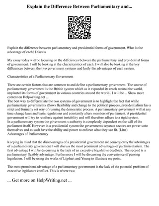 Explain the Difference Between Parliamentary and...
Explain the difference between parliamentary and presidential forms of government. What is the
advantage of each? Discuss
My essay today will be focusing on the differences between the parliamentary and presidential forms
of government. I will be looking at the characteristics of each. I will also be looking at the key
differences between the two government systems and lastly the advantages of each system.
Characteristics of a Parliamentary Government
There are certain factors that are common to and define a parliamentary government. The source of
parliamentary government is the British system which as it expanded its reach around the world,
implanted its forms of government in various countries around the world.. I will be ... Show more
content on Helpwriting.net ...
The best way to differentiate the two systems of government is to highlight the fact that while
parliamentary governments allows flexibility and change to the political process, presidentialism has a
strict and formally set way of running the democratic process. A parliamentary government will at any
time change laws and basic regulations and constantly alters members of parliament. A presidential
government will try to reinforce against instability and will therefore adhere to a rigid system.
In a parliamentary system the government s authority is completely dependent on the will of the
parliament itself. However in a presidential system the governments separate sectors are power unto
themselves and as such have the ability and power to enforce what they see fit. (Linz)
Advantages of Parliamentary
Keeping in mind that the disadvantages of a presidential government are consequently the advantages
of a parliamentary government I will discuss the most prominent advantages of parliamentarism. The
first advantage I will be discussing is the lack of an executive legislative deadlock. The second is a
parliamentary flexibly advantage. Furthermore I will be discussing the convenience of passing
legislation. I will be using the works of Lijphart and Young to illustrate my point.
The most prominent advantage of a parliamentary government is the lack of the potential problem of
executive legislature conflict. This is where two
... Get more on HelpWriting.net ...
 