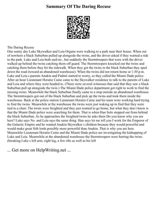 Summary Of The Daring Recuse
The Daring Recuse
One sunny day Luke Skywalker and Leia Organa were walking to a park near their house. When out
of nowhere a black Suburban pulled up alongside the twins, and the driver asked if they wanted a ride
to the park. Luke and Leia both said no , but suddenly the Stormtroopers that were with the driver
walked up behind the twins catching them off guard. The Stormtroopers knocked out the twins and
catching them before they hit the sidewalk. When they got the twins in the black Suburban they sped
down the road (toward an abandoned warehouse). When the twins did not return home at 1:30 p.m.
Luke and Leia s parents Anakin and Padmé started to worry, so they called the Miami Dade police.
After an hour Lieutenant Horatio Caine came to the Skywalker residence to talk to the parents of Luke
and Leia and where they were headed to. (There were several witnesses that said that they saw a black
Suburban pull up alongside the twin.) The Miami Dade police department got right to work to find the
missing twins. Meanwhile the black Suburban finally came to a stop outside an abandoned warehouse.
The Stormtroopers got out of the black Suburban and pick up the twins and took them inside the
warehouse. Back at the police station Lieutenant Horatio Caine and his team were working hard trying
to find the twins. Meanwhile at the warehouse the twins were just waking up to find that they were
tied to a chair. The twins were freighted and they just wanted to go home, but what they don t know is
that the Miami Dade police were searching for them. That is when Han Solo stepped out from behind
the black Suburban. As he approaches the freighted twins he asks them Do you know why you are
here? Luke says No. and Leia says the same thing. Han says let me tell you I work for the Emperor of
the Galactic Empire and he wanted Anakin Skywalker s children because they would powerful and
would make great Sith lords possibly more powerful than Anakin. That is why you are here.
Meanwhile Lieutenant Horatio Caine and the Miami Dade police are investigating the kidnapping of
Luke and Leia. Meanwhile at the abandoned warehouse the Stormtroopers were hurting the twins
(breaking Luke s left arm, right leg, a few ribs as well as his left
... Get more on HelpWriting.net ...
 