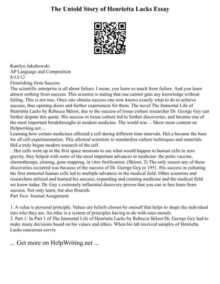 The Untold Story of Henrietta Lacks Essay
Katelyn Jakubowski
AP Language and Composition
8/13/12
Flourishing from Success
The scientific enterprise is all about failure; I mean, you learn so much from failure. And you learn
almost nothing from success. This scientist is stating that one cannot gain any knowledge without
failing. This is not true. Once one obtains success one now knows exactly what to do to achieve
success, thus opening doors and further experiences for them. The novel The Immortal Life of
Henrietta Lacks by Rebecca Skloot, due to the success of tissue culture researcher Dr. George Gey can
further dispute this quote. His success in tissue culture led to further discoveries, and became one of
the most important breakthroughs in modern medicine. The world was ... Show more content on
Helpwriting.net ...
Learning how certain medicines affected a cell during different time intervals. HeLa became the base
for all cell experimentation. This allowed scientists to standardize culture techniques and materials.
HeLa truly began modern research of the cell.
...Her cells went up in the first space missions to see what would happen to human cells in zero
gravity, they helped with some of the most important advances in medicine: the polio vaccine,
chemotherapy, cloning, gene mapping, in vitro fertilization. (Skloot, 2) The only reason any of these
discoveries occurred was because of the success of Dr. George Gey in 1951. His success in culturing
the first immortal human cells led to multiple advances in the medical field. Other scientists and
researchers utilized and learned his success; expanding and creating medicine and the medical field
we know today. Dr. Gey s extremely influential discovery proves that you can in fact learn from
success. Not only learn, but also flourish.
Part Two: Journal Assignment
1. A value is personal principle. Values are beliefs chosen by oneself that helps to shape the individual
into who they are. An ethic is a system of principles having to do with ones morals.
2. Part 1: In Part 1 of The Immortal Life of Henrietta Lacks by Rebecca Skloot Dr. George Gey had to
make many decisions based on his values and ethics. When his lab received samples of Henrietta
Lacks cancerous cervix
... Get more on HelpWriting.net ...
 